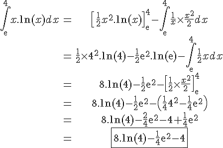 \begin{tabular}4$\displaystyle\Bigint_{\mathrm{e}}^{4} x.\mathrm{ln}(x)dx&=&\[\frac{1}{2}x^{2}.\mathrm{ln}(x)\]_{\mathrm{e}}^{4}-\Bigint_{\mathrm{e}}^{4}  \frac{1}{x}\times \frac{x^{2}}{2}dx\\&=&\frac{1}{2}\times4^{2}.\mathrm{ln}(4)-\frac{1}{2}\mathrm{e}^{2}.\mathrm{ln}(\mathrm{e})-\Bigint_{\mathrm{e}}^{4} \frac{1}{2}xdx\\&=&8.\mathrm{ln}(4)-\frac{1}{2}\mathrm{e}^{2}-\[\frac{1}{2}\times \frac{x^{2}}{2}\]_{\mathrm{e}}^{4}\\&=&8.\mathrm{ln}(4)-\frac{1}{2}\mathrm{e}^{2}-\(\frac{1}{4}4^{2}-\frac{1}{4}\mathrm{e}^{2}\)\\&=&8.\mathrm{ln}(4)-\frac{2}{4}\mathrm{e}^{2}-4+\frac{1}{4}\mathrm{e}^{2}\\&=&\fbox{8.\mathrm{ln}(4)-\frac{1}{4}\mathrm{e}^{2}-4}\end{tabular}